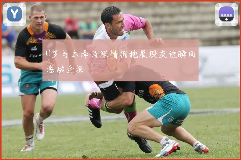 C罗与本泽马深情拥抱展现友谊瞬间感动全场