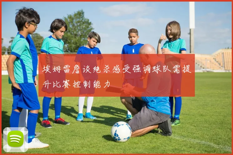 埃姆雷詹谈绝杀感受强调球队需提升比赛控制能力