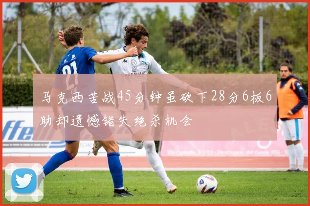 马克西苦战45分钟虽砍下28分6板6助却遗憾错失绝杀机会