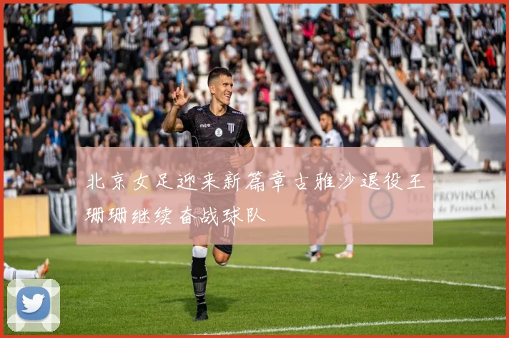 北京女足迎来新篇章古雅沙退役王珊珊继续奋战球队