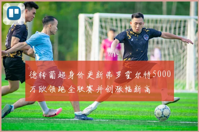 德转葡超身价更新弗罗霍尔特5000万欧领跑全联赛并创涨幅新高