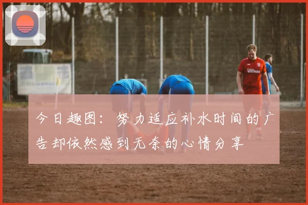 今日趣图：努力适应补水时间的广告却依然感到无奈的心情分享