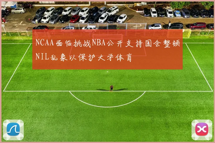 NCAA面临挑战NBA公开支持国会整顿NIL乱象以保护大学体育