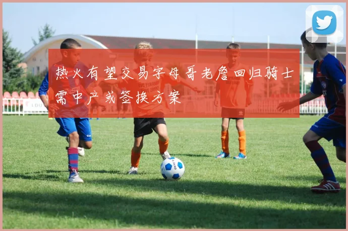 热火有望交易字母哥老詹回归骑士需中产或签换方案