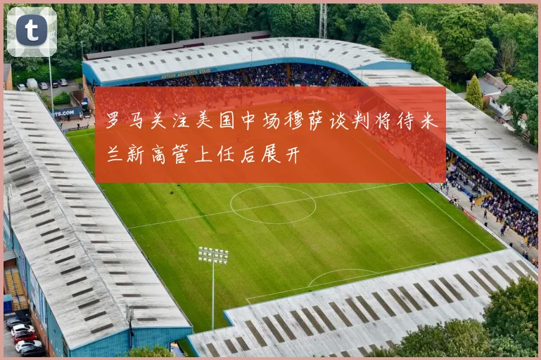 罗马关注美国中场穆萨谈判将待米兰新高管上任后展开