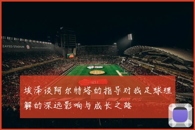埃泽谈阿尔特塔的指导对我足球理解的深远影响与成长之路