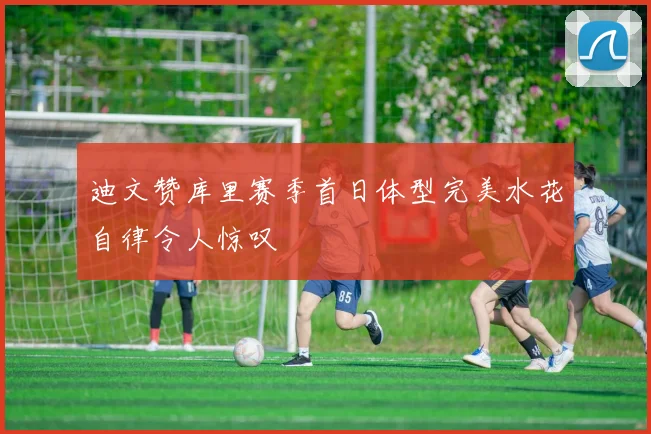 迪文赞库里赛季首日体型完美水花自律令人惊叹