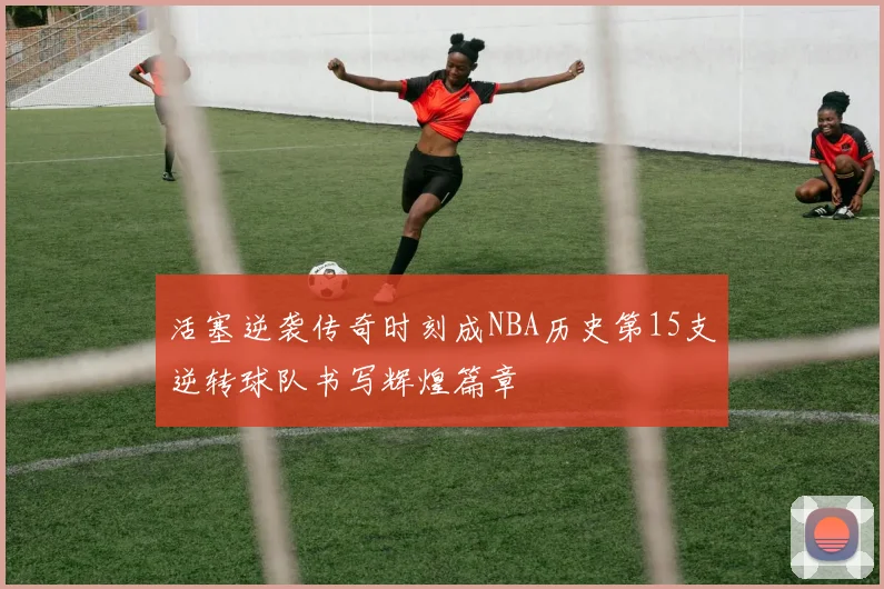 活塞逆袭传奇时刻成NBA历史第15支逆转球队书写辉煌篇章