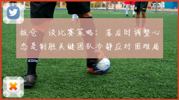 板仓滉谈比赛策略：落后时调整心态是制胜关键团队冷静应对困难局面