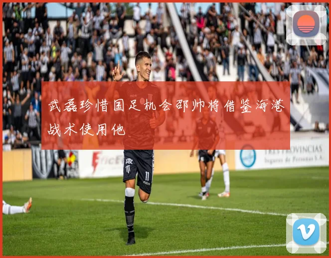 武磊珍惜国足机会邵帅将借鉴海港战术使用他