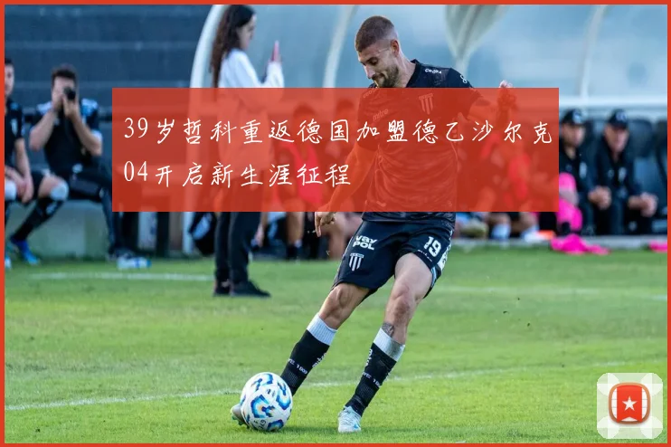 39岁哲科重返德国加盟德乙沙尔克04开启新生涯征程