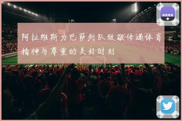 阿拉维斯为巴萨列队致敬传递体育精神与尊重的美好时刻